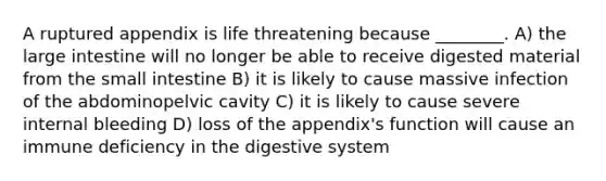 A ruptured appendix is life threatening because ________. A) the large intestine will no longer be able to receive digested material from the small intestine B) it is likely to cause massive infection of the abdominopelvic cavity C) it is likely to cause severe internal bleeding D) loss of the appendix's function will cause an immune deficiency in the digestive system