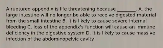 A ruptured appendix is life threatening because ________. A. the large intestine will no longer be able to receive digested material from the small intestine B. it is likely to cause severe internal bleeding C. loss of the appendix's function will cause an immune deficiency in the digestive system D. it is likely to cause massive infection of the abdominopelvic cavity