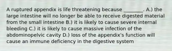 A ruptured appendix is life threatening because ________. A.) the large intestine will no longer be able to receive digested material from the small intestine B.) it is likely to cause severe internal bleeding C.) it is likely to cause massive infection of the abdominopelvic cavity D.) loss of the appendix's function will cause an immune deficiency in the digestive system