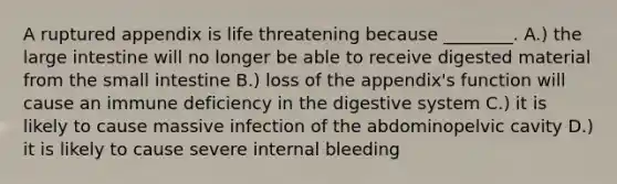 A ruptured appendix is life threatening because ________. A.) the large intestine will no longer be able to receive digested material from the small intestine B.) loss of the appendix's function will cause an immune deficiency in the digestive system C.) it is likely to cause massive infection of the abdominopelvic cavity D.) it is likely to cause severe internal bleeding