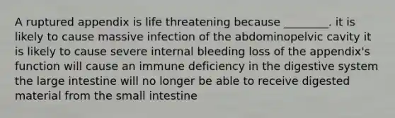 A ruptured appendix is life threatening because ________. it is likely to cause massive infection of the abdominopelvic cavity it is likely to cause severe internal bleeding loss of the appendix's function will cause an immune deficiency in the digestive system the large intestine will no longer be able to receive digested material from the small intestine