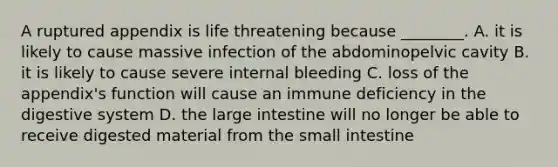 A ruptured appendix is life threatening because ________. A. it is likely to cause massive infection of the abdominopelvic cavity B. it is likely to cause severe internal bleeding C. loss of the appendix's function will cause an immune deficiency in the digestive system D. the large intestine will no longer be able to receive digested material from the small intestine