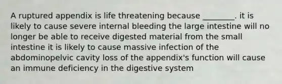 A ruptured appendix is life threatening because ________. it is likely to cause severe internal bleeding the large intestine will no longer be able to receive digested material from the small intestine it is likely to cause massive infection of the abdominopelvic cavity loss of the appendix's function will cause an immune deficiency in the digestive system