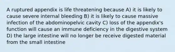 A ruptured appendix is life threatening because A) it is likely to cause severe internal bleeding B) it is likely to cause massive infection of the abdominopelvic cavity C) loss of the appendix's function will cause an immune deficiency in the digestive system D) the large intestine will no longer be receive digested material from the small intestine