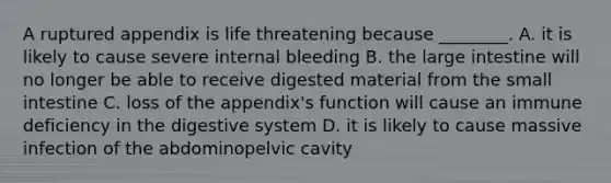 A ruptured appendix is life threatening because ________. A. it is likely to cause severe internal bleeding B. the <a href='https://www.questionai.com/knowledge/kGQjby07OK-large-intestine' class='anchor-knowledge'>large intestine</a> will no longer be able to receive digested material from <a href='https://www.questionai.com/knowledge/kt623fh5xn-the-small-intestine' class='anchor-knowledge'>the small intestine</a> C. loss of the appendix's function will cause an immune deficiency in the digestive system D. it is likely to cause massive infection of the abdominopelvic cavity