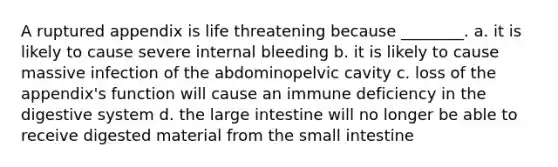 A ruptured appendix is life threatening because ________. a. it is likely to cause severe internal bleeding b. it is likely to cause massive infection of the abdominopelvic cavity c. loss of the appendix's function will cause an immune deficiency in the digestive system d. the large intestine will no longer be able to receive digested material from the small intestine