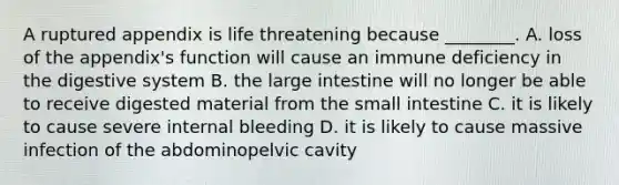 A ruptured appendix is life threatening because ________. A. loss of the appendix's function will cause an immune deficiency in the digestive system B. the large intestine will no longer be able to receive digested material from the small intestine C. it is likely to cause severe internal bleeding D. it is likely to cause massive infection of the abdominopelvic cavity