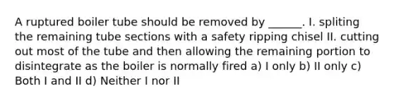 A ruptured boiler tube should be removed by ______. I. spliting the remaining tube sections with a safety ripping chisel II. cutting out most of the tube and then allowing the remaining portion to disintegrate as the boiler is normally fired a) I only b) II only c) Both I and II d) Neither I nor II