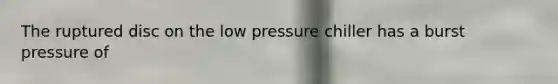 The ruptured disc on the low pressure chiller has a burst pressure of