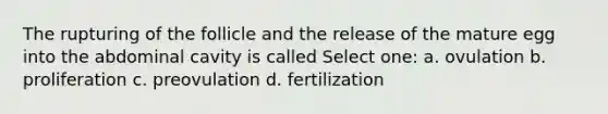 The rupturing of the follicle and the release of the mature egg into the abdominal cavity is called Select one: a. ovulation b. proliferation c. preovulation d. fertilization