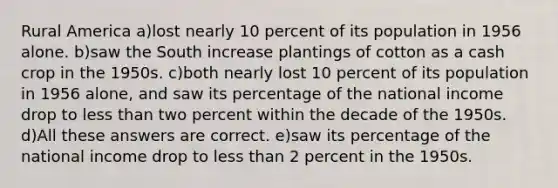 Rural America a)lost nearly 10 percent of its population in 1956 alone. b)saw the South increase plantings of cotton as a cash crop in the 1950s. c)both nearly lost 10 percent of its population in 1956 alone, and saw its percentage of the national income drop to less than two percent within the decade of the 1950s. d)All these answers are correct. e)saw its percentage of the national income drop to less than 2 percent in the 1950s.