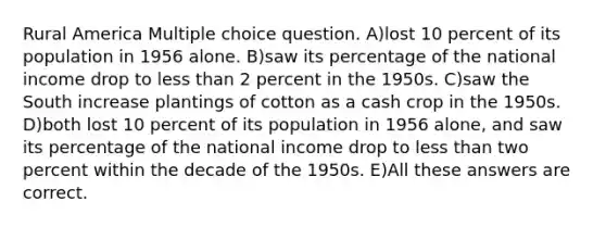 Rural America Multiple choice question. A)lost 10 percent of its population in 1956 alone. B)saw its percentage of the national income drop to less than 2 percent in the 1950s. C)saw the South increase plantings of cotton as a cash crop in the 1950s. D)both lost 10 percent of its population in 1956 alone, and saw its percentage of the national income drop to less than two percent within the decade of the 1950s. E)All these answers are correct.