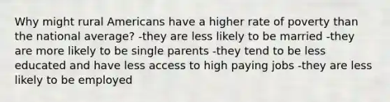 Why might rural Americans have a higher rate of poverty than the national average? -they are less likely to be married -they are more likely to be single parents -they tend to be less educated and have less access to high paying jobs -they are less likely to be employed