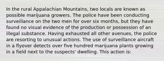 In the rural Appalachian Mountains, two locals are known as possible marijuana growers. The police have been conducting surveillance on the two men for over six months, but they have found no visual evidence of the production or possession of an illegal substance. Having exhausted all other avenues, the police are resorting to unusual actions. The use of surveillance aircraft in a flyover detects over five hundred marijuana plants growing in a field next to the suspects' dwelling. This action is: