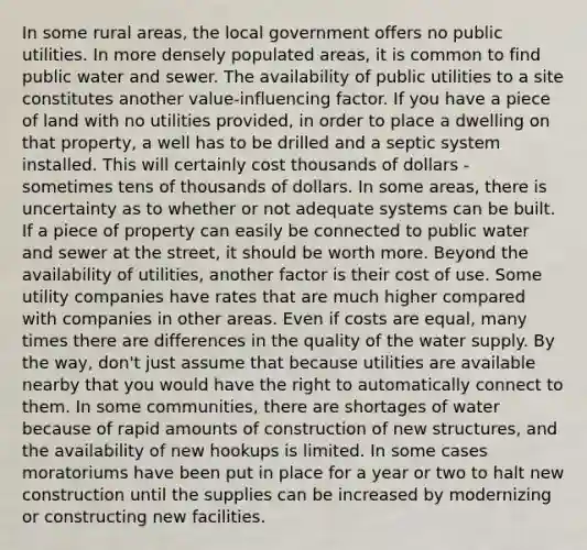 In some rural areas, the local government offers no public utilities. In more densely populated areas, it is common to find public water and sewer. The availability of public utilities to a site constitutes another value-influencing factor. If you have a piece of land with no utilities provided, in order to place a dwelling on that property, a well has to be drilled and a septic system installed. This will certainly cost thousands of dollars - sometimes tens of thousands of dollars. In some areas, there is uncertainty as to whether or not adequate systems can be built. If a piece of property can easily be connected to public water and sewer at the street, it should be worth more. Beyond the availability of utilities, another factor is their cost of use. Some utility companies have rates that are much higher compared with companies in other areas. Even if costs are equal, many times there are differences in the quality of the water supply. By the way, don't just assume that because utilities are available nearby that you would have the right to automatically connect to them. In some communities, there are shortages of water because of rapid amounts of construction of new structures, and the availability of new hookups is limited. In some cases moratoriums have been put in place for a year or two to halt new construction until the supplies can be increased by modernizing or constructing new facilities.