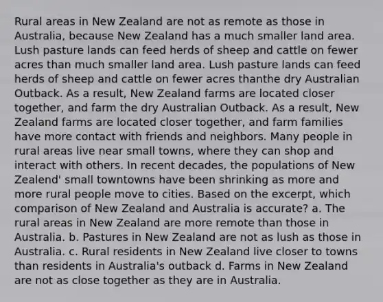 Rural areas in New Zealand are not as remote as those in Australia, because New Zealand has a much smaller land area. Lush pasture lands can feed herds of sheep and cattle on fewer acres than much smaller land area. Lush pasture lands can feed herds of sheep and cattle on fewer acres thanthe dry Australian Outback. As a result, New Zealand farms are located closer together, and farm the dry Australian Outback. As a result, New Zealand farms are located closer together, and farm families have more contact with friends and neighbors. Many people in rural areas live near small towns, where they can shop and interact with others. In recent decades, the populations of New Zealend' small towntowns have been shrinking as more and more rural people move to cities. Based on the excerpt, which comparison of New Zealand and Australia is accurate? a. The rural areas in New Zealand are more remote than those in Australia. b. Pastures in New Zealand are not as lush as those in Australia. c. Rural residents in New Zealand live closer to towns than residents in Australia's outback d. Farms in New Zealand are not as close together as they are in Australia.