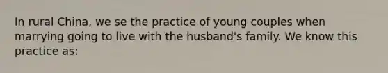 In rural China, we se the practice of young couples when marrying going to live with the husband's family. We know this practice as: