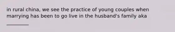 in rural china, we see the practice of young couples when marrying has been to go live in the husband's family aka _________