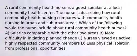 A rural community health nurse is a guest speaker at a local community health center. The nurse is describing how rural community health nursing compares with community health nursing in urban and suburban areas. Which of the following would the nurse include about rural community health nurses? A) Salaries comparable with the other two areas B) More difficulty in initiating planned change C) Nurses viewed as active, highly respected community members D) Less physical isolation from professional opportunities