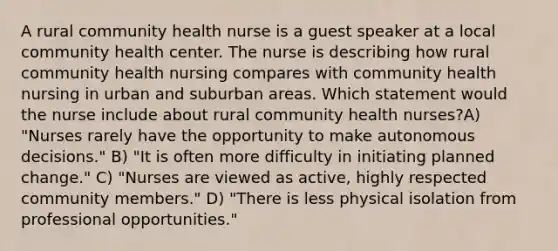 A rural community health nurse is a guest speaker at a local community health center. The nurse is describing how rural community health nursing compares with community health nursing in urban and suburban areas. Which statement would the nurse include about rural community health nurses?A) "Nurses rarely have the opportunity to make autonomous decisions." B) "It is often more difficulty in initiating planned change." C) "Nurses are viewed as active, highly respected community members." D) "There is less physical isolation from professional opportunities."