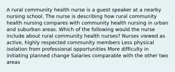 A rural community health nurse is a guest speaker at a nearby nursing school. The nurse is describing how rural community health nursing compares with community health nursing in urban and suburban areas. Which of the following would the nurse include about rural community health nurses? Nurses viewed as active, highly respected community members Less physical isolation from professional opportunities More difficulty in initiating planned change Salaries comparable with the other two areas