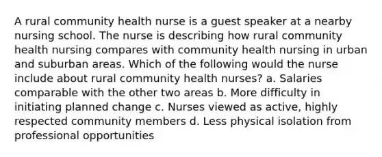 A rural community health nurse is a guest speaker at a nearby nursing school. The nurse is describing how rural community health nursing compares with community health nursing in urban and suburban areas. Which of the following would the nurse include about rural community health nurses? a. Salaries comparable with the other two areas b. More difficulty in initiating planned change c. Nurses viewed as active, highly respected community members d. Less physical isolation from professional opportunities