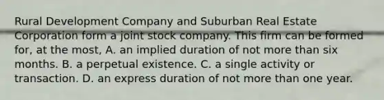 Rural Development Company and Suburban Real Estate Corporation form a joint stock company. This firm can be formed for, at the most, A. an implied duration of not more than six months. B. a perpetual existence. C. a single activity or transaction. D. an express duration of not more than one year.