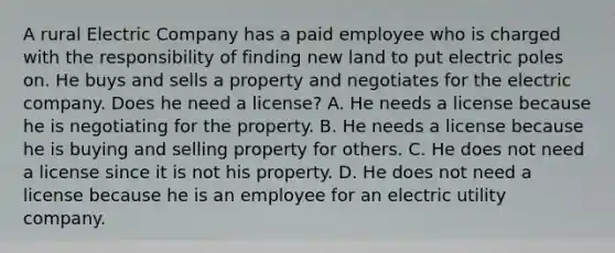 A rural Electric Company has a paid employee who is charged with the responsibility of finding new land to put electric poles on. He buys and sells a property and negotiates for the electric company. Does he need a license? A. He needs a license because he is negotiating for the property. B. He needs a license because he is buying and selling property for others. C. He does not need a license since it is not his property. D. He does not need a license because he is an employee for an electric utility company.