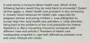 A rural family is trying to obtain health care. Which of the following barriers would they be most likely to encounter? (Select all that apply.) a. Fewer health care providers in the community b. Greater travel distances for health care, especially for pregnant women and young children c. Less willingness to accept help from local health care providers d. Little attention being paid to the problems of the rural population by federal legislators e. Many competing insurance companies with different rules and policies f. Providers of health care inadequately prepared to cope with differences between rural and urban lifestyle and values