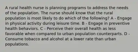 A rural health nurse is planning programs to address the needs of the population. The nurse should know that the rural population is most likely to do which of the following? A - Engage in physical activity during leisure time. B - Engage in preventive health behaviors. C - Perceive their overall health as less favorable when compared to urban population counterparts. D - Consume tobacco and alcohol at a lower rate than urban populations.