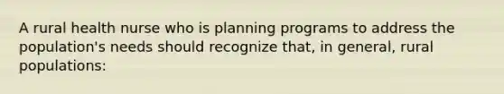 A rural health nurse who is planning programs to address the population's needs should recognize that, in general, rural populations: