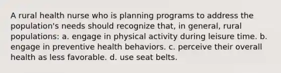 A rural health nurse who is planning programs to address the population's needs should recognize that, in general, rural populations: a. engage in physical activity during leisure time. b. engage in preventive health behaviors. c. perceive their overall health as less favorable. d. use seat belts.