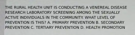 THE RURAL HEALTH UNIT IS CONDUCTING A VENEREAL DISEASE RESEARCH LABORATORY SCREENING AMONG THE SEXUALLY ACTIVE INDIVIDUALS IN THE COMMUNITY. WHAT LEVEL OF PREVENTION IS THIS? A. PRIMARY PREVENTION B. SECONDARY PREVENTION C. TERTIARY PREVENTION D. HEALTH PROMOTION