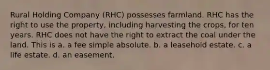 Rural Holding Company (RHC) possesses farmland. RHC has the right to use the property, including harvesting the crops, for ten years. RHC does not have the right to extract the coal under the land. This is a. a fee simple absolute. b. a leasehold estate. c. a life estate. d. an easement.