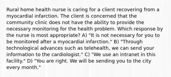 Rural home health nurse is caring for a client recovering from a myocardial infarction. The client is concerned that the community clinic does not have the ability to provide the necessary monitoring for the health problem. Which response by the nurse is most appropriate? A) "It is not necessary for you to be monitored after a myocardial infarction." B) "Through technological advances such as telehealth, we can send your information to the cardiologist." C) "We use an intranet in this facility." D) "You are right. We will be sending you to the city every month."