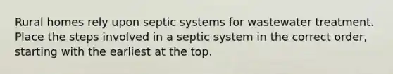 Rural homes rely upon septic systems for wastewater treatment. Place the steps involved in a septic system in the correct order, starting with the earliest at the top.