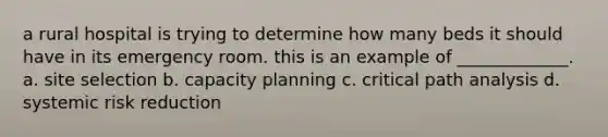 a rural hospital is trying to determine how many beds it should have in its emergency room. this is an example of _____________. a. site selection b. capacity planning c. critical path analysis d. systemic risk reduction