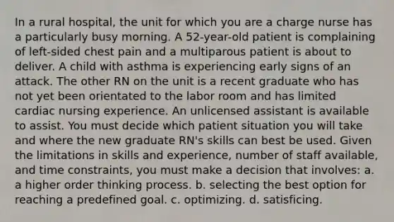 In a rural hospital, the unit for which you are a charge nurse has a particularly busy morning. A 52-year-old patient is complaining of left-sided chest pain and a multiparous patient is about to deliver. A child with asthma is experiencing early signs of an attack. The other RN on the unit is a recent graduate who has not yet been orientated to the labor room and has limited cardiac nursing experience. An unlicensed assistant is available to assist. You must decide which patient situation you will take and where the new graduate RN's skills can best be used. Given the limitations in skills and experience, number of staff available, and time constraints, you must make a decision that involves: a. a higher order thinking process. b. selecting the best option for reaching a predefined goal. c. optimizing. d. satisficing.