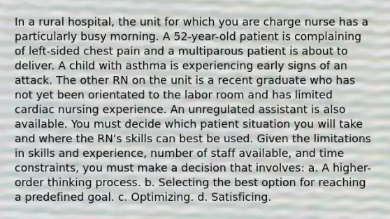 In a rural hospital, the unit for which you are charge nurse has a particularly busy morning. A 52-year-old patient is complaining of left-sided chest pain and a multiparous patient is about to deliver. A child with asthma is experiencing early signs of an attack. The other RN on the unit is a recent graduate who has not yet been orientated to the labor room and has limited cardiac nursing experience. An unregulated assistant is also available. You must decide which patient situation you will take and where the RN's skills can best be used. Given the limitations in skills and experience, number of staff available, and time constraints, you must make a decision that involves: a. A higher-order thinking process. b. Selecting the best option for reaching a predefined goal. c. Optimizing. d. Satisficing.