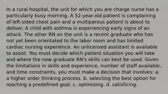 In a rural hospital, the unit for which you are charge nurse has a particularly busy morning. A 52-year-old patient is complaining of left-sided chest pain and a multiparous patient is about to deliver. A child with asthma is experiencing early signs of an attack. The other RN on the unit is a recent graduate who has not yet been orientated to the labor room and has limited cardiac nursing experience. An unlicensed assistant is available to assist. You must decide which patient situation you will take and where the new graduate RN's skills can best be used. Given the limitations in skills and experience, number of staff available, and time constraints, you must make a decision that involves: a. a higher order thinking process. b. selecting the best option for reaching a predefined goal. c. optimizing. d. satisficing.