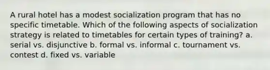 A rural hotel has a modest socialization program that has no specific timetable. Which of the following aspects of socialization strategy is related to timetables for certain types of training? a. serial vs. disjunctive b. formal vs. informal c. tournament vs. contest d. fixed vs. variable