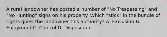 A rural landowner has posted a number of "No Trespassing" and "No Hunting" signs on his property. Which "stick" in the bundle of rights gives the landowner this authority? A. Exclusion B. Enjoyment C. Control D. Disposition