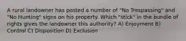 A rural landowner has posted a number of "No Trespassing" and "No Hunting" signs on his property. Which "stick" in the bundle of rights gives the landowner this authority? A) Enjoyment B) Control C) Disposition D) Exclusion