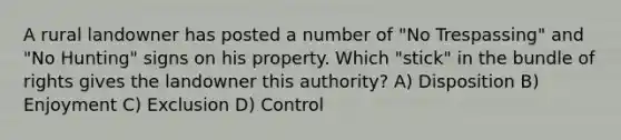 A rural landowner has posted a number of "No Trespassing" and "No Hunting" signs on his property. Which "stick" in the bundle of rights gives the landowner this authority? A) Disposition B) Enjoyment C) Exclusion D) Control