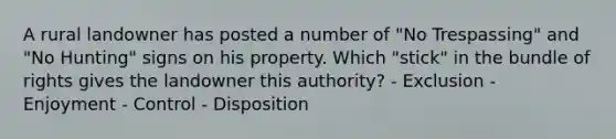 A rural landowner has posted a number of "No Trespassing" and "No Hunting" signs on his property. Which "stick" in the bundle of rights gives the landowner this authority? - Exclusion - Enjoyment - Control - Disposition