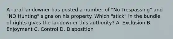 A rural landowner has posted a number of "No Trespassing" and "NO Hunting" signs on his property. Which "stick" in the bundle of rights gives the landowner this authority? A. Exclusion B. Enjoyment C. Control D. Disposition