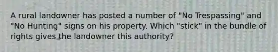 A rural landowner has posted a number of "No Trespassing" and "No Hunting" signs on his property. Which "stick" in the bundle of rights gives the landowner this authority?