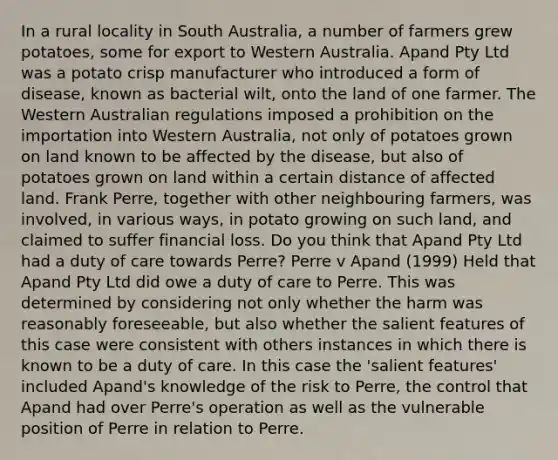 In a rural locality in South Australia, a number of farmers grew potatoes, some for export to Western Australia. Apand Pty Ltd was a potato crisp manufacturer who introduced a form of disease, known as bacterial wilt, onto the land of one farmer. The Western Australian regulations imposed a prohibition on the importation into Western Australia, not only of potatoes grown on land known to be affected by the disease, but also of potatoes grown on land within a certain distance of affected land. Frank Perre, together with other neighbouring farmers, was involved, in various ways, in potato growing on such land, and claimed to suffer financial loss. Do you think that Apand Pty Ltd had a duty of care towards Perre? Perre v Apand (1999) Held that Apand Pty Ltd did owe a duty of care to Perre. This was determined by considering not only whether the harm was reasonably foreseeable, but also whether the salient features of this case were consistent with others instances in which there is known to be a duty of care. In this case the 'salient features' included Apand's knowledge of the risk to Perre, the control that Apand had over Perre's operation as well as the vulnerable position of Perre in relation to Perre.