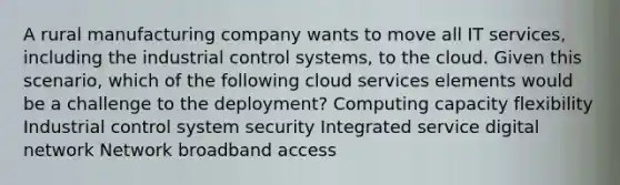 A rural manufacturing company wants to move all IT services, including the industrial control systems, to the cloud. Given this scenario, which of the following cloud services elements would be a challenge to the deployment? Computing capacity flexibility Industrial control system security Integrated service digital network Network broadband access