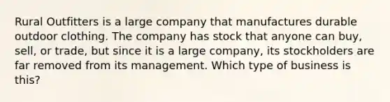 Rural Outfitters is a large company that manufactures durable outdoor clothing. The company has stock that anyone can buy, sell, or trade, but since it is a large company, its stockholders are far removed from its management. Which type of business is this?